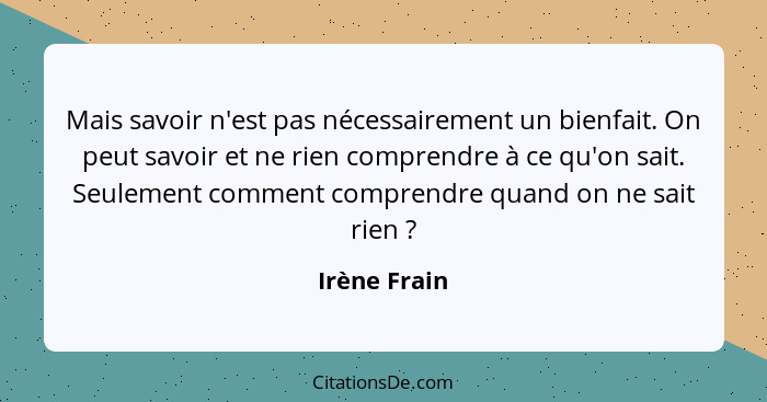 Mais savoir n'est pas nécessairement un bienfait. On peut savoir et ne rien comprendre à ce qu'on sait. Seulement comment comprendre qua... - Irène Frain