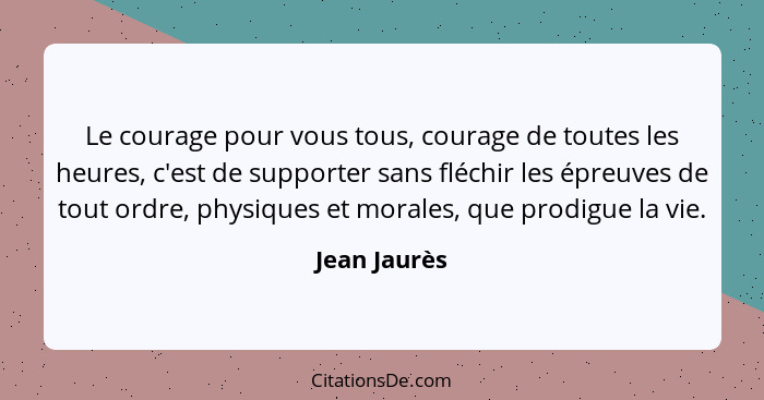 Le courage pour vous tous, courage de toutes les heures, c'est de supporter sans fléchir les épreuves de tout ordre, physiques et morale... - Jean Jaurès
