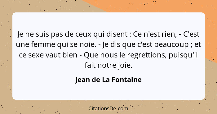 Je ne suis pas de ceux qui disent : Ce n'est rien, - C'est une femme qui se noie. - Je dis que c'est beaucoup ; et ce... - Jean de La Fontaine