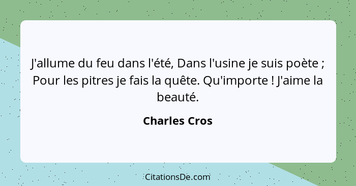 J'allume du feu dans l'été, Dans l'usine je suis poète ; Pour les pitres je fais la quête. Qu'importe ! J'aime la beauté.... - Charles Cros