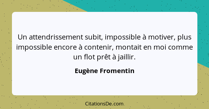 Un attendrissement subit, impossible à motiver, plus impossible encore à contenir, montait en moi comme un flot prêt à jaillir.... - Eugène Fromentin