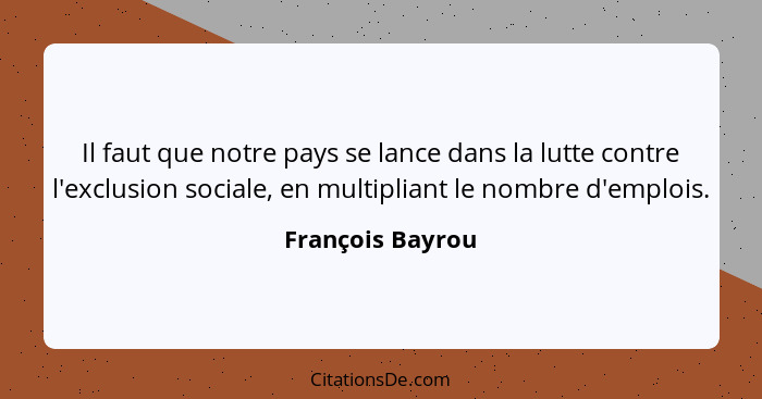 Il faut que notre pays se lance dans la lutte contre l'exclusion sociale, en multipliant le nombre d'emplois.... - François Bayrou