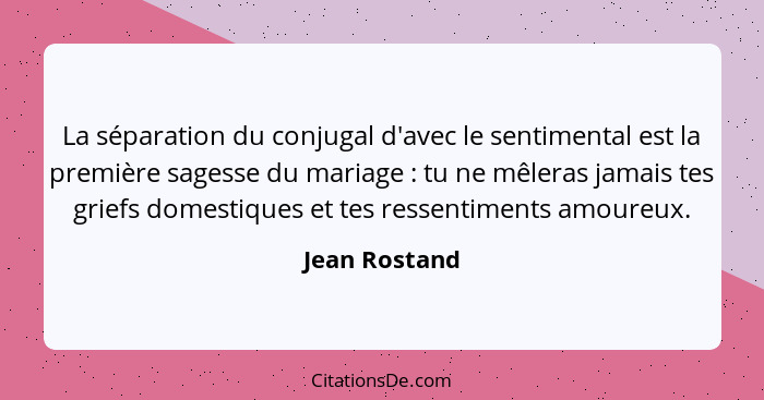 La séparation du conjugal d'avec le sentimental est la première sagesse du mariage : tu ne mêleras jamais tes griefs domestiques e... - Jean Rostand