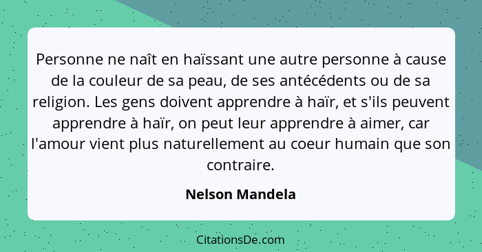 Personne ne naît en haïssant une autre personne à cause de la couleur de sa peau, de ses antécédents ou de sa religion. Les gens doiv... - Nelson Mandela