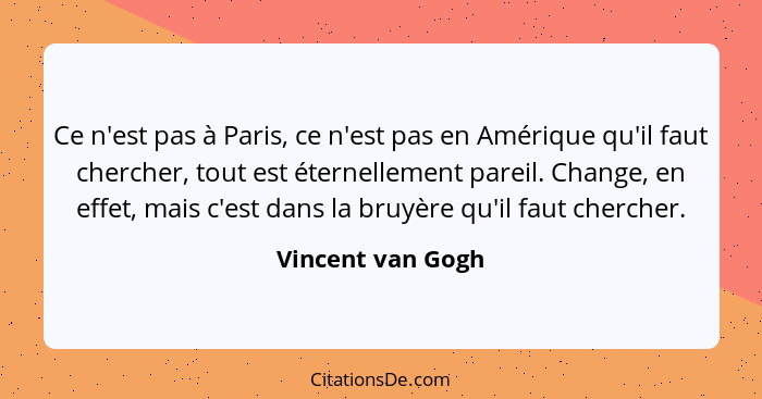 Ce n'est pas à Paris, ce n'est pas en Amérique qu'il faut chercher, tout est éternellement pareil. Change, en effet, mais c'est dan... - Vincent van Gogh