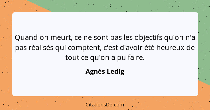 Quand on meurt, ce ne sont pas les objectifs qu'on n'a pas réalisés qui comptent, c'est d'avoir été heureux de tout ce qu'on a pu faire.... - Agnès Ledig