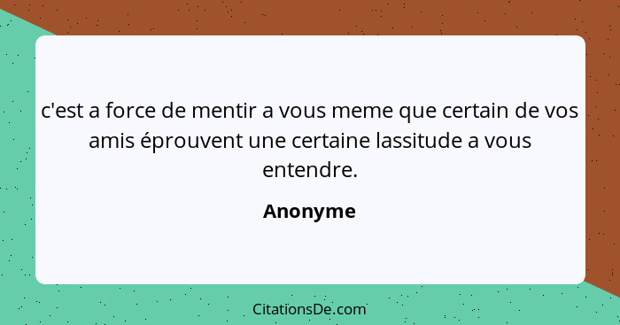 c'est a force de mentir a vous meme que certain de vos amis éprouvent une certaine lassitude a vous entendre.... - Anonyme