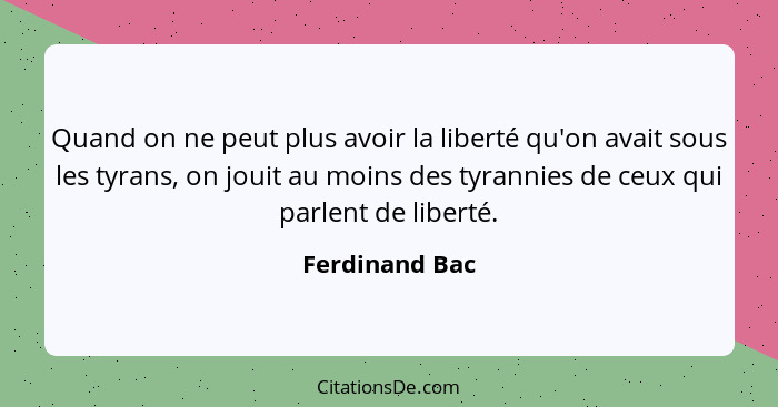 Quand on ne peut plus avoir la liberté qu'on avait sous les tyrans, on jouit au moins des tyrannies de ceux qui parlent de liberté.... - Ferdinand Bac
