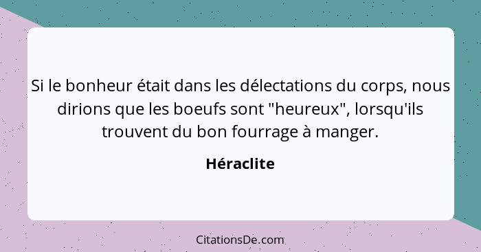 Si le bonheur était dans les délectations du corps, nous dirions que les boeufs sont "heureux", lorsqu'ils trouvent du bon fourrage à mang... - Héraclite