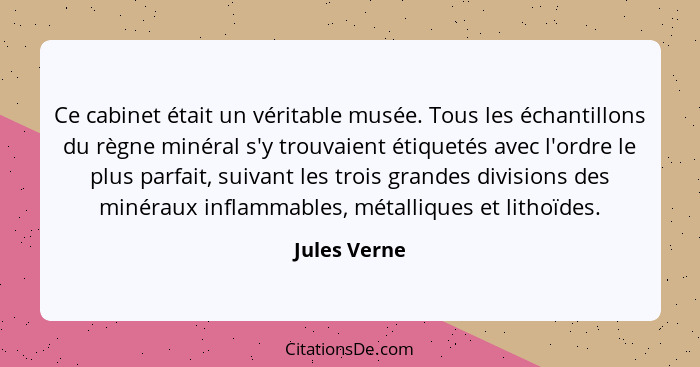 Ce cabinet était un véritable musée. Tous les échantillons du règne minéral s'y trouvaient étiquetés avec l'ordre le plus parfait, suiva... - Jules Verne