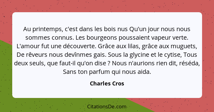 Au printemps, c'est dans les bois nus Qu'un jour nous nous sommes connus. Les bourgeons poussaient vapeur verte. L'amour fut une découv... - Charles Cros