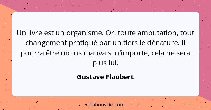 Un livre est un organisme. Or, toute amputation, tout changement pratiqué par un tiers le dénature. Il pourra être moins mauvais, n... - Gustave Flaubert