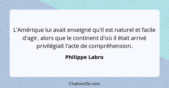 L'Amérique lui avait enseigné qu'il est naturel et facile d'agir, alors que le continent d'où il était arrivé privilégiait l'acte de... - Philippe Labro