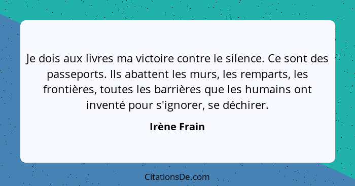 Je dois aux livres ma victoire contre le silence. Ce sont des passeports. Ils abattent les murs, les remparts, les frontières, toutes le... - Irène Frain