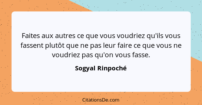 Faites aux autres ce que vous voudriez qu'ils vous fassent plutôt que ne pas leur faire ce que vous ne voudriez pas qu'on vous fasse... - Sogyal Rinpoché