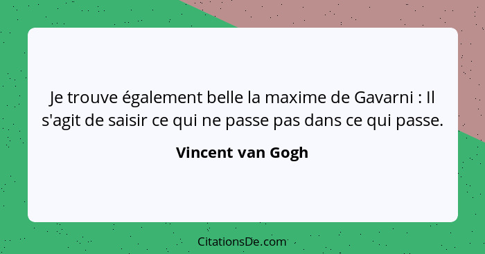 Je trouve également belle la maxime de Gavarni : Il s'agit de saisir ce qui ne passe pas dans ce qui passe.... - Vincent van Gogh