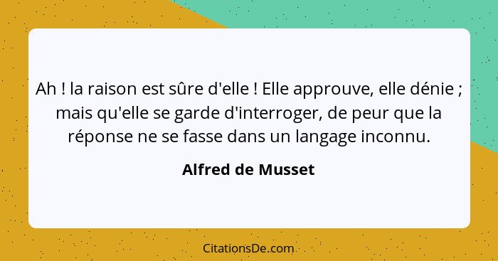 Ah ! la raison est sûre d'elle ! Elle approuve, elle dénie ; mais qu'elle se garde d'interroger, de peur que la répo... - Alfred de Musset