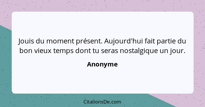 Jouis du moment présent. Aujourd'hui fait partie du bon vieux temps dont tu seras nostalgique un jour.... - Anonyme