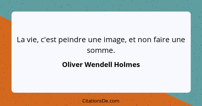 La vie, c'est peindre une image, et non faire une somme.... - Oliver Wendell Holmes