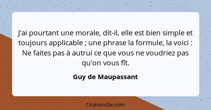 J'ai pourtant une morale, dit-il, elle est bien simple et toujours applicable ; une phrase la formule, la voici : Ne fai... - Guy de Maupassant