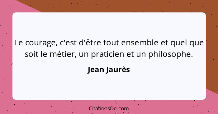 Le courage, c'est d'être tout ensemble et quel que soit le métier, un praticien et un philosophe.... - Jean Jaurès