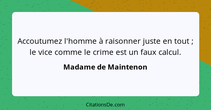 Accoutumez l'homme à raisonner juste en tout ; le vice comme le crime est un faux calcul.... - Madame de Maintenon