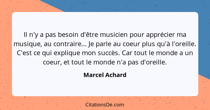 Il n'y a pas besoin d'être musicien pour apprécier ma musique, au contraire... Je parle au coeur plus qu'à l'oreille. C'est ce qui exp... - Marcel Achard