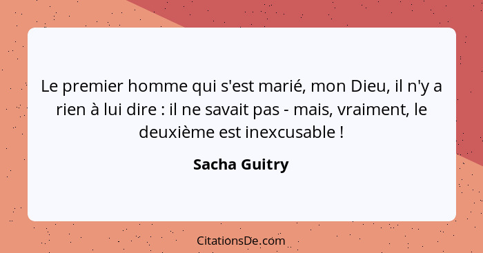 Le premier homme qui s'est marié, mon Dieu, il n'y a rien à lui dire : il ne savait pas - mais, vraiment, le deuxième est inexcusa... - Sacha Guitry