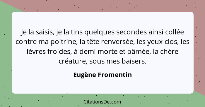 Je la saisis, je la tins quelques secondes ainsi collée contre ma poitrine, la tête renversée, les yeux clos, les lèvres froides, à... - Eugène Fromentin