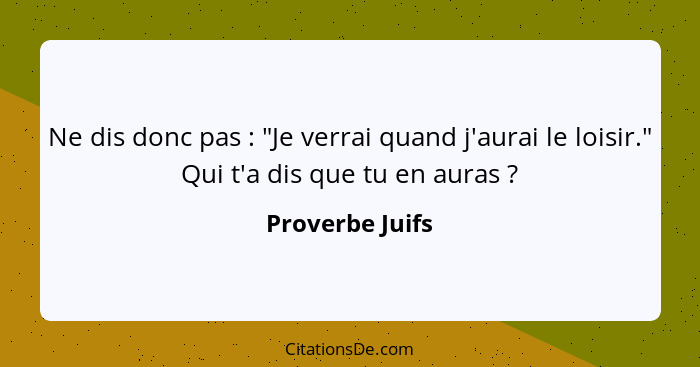 Ne dis donc pas : "Je verrai quand j'aurai le loisir." Qui t'a dis que tu en auras ?... - Proverbe Juifs