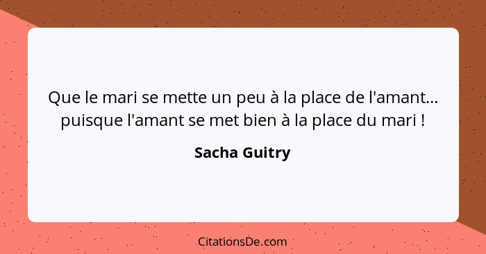 Que le mari se mette un peu à la place de l'amant... puisque l'amant se met bien à la place du mari !... - Sacha Guitry