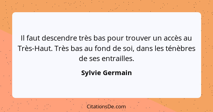 Il faut descendre très bas pour trouver un accès au Très-Haut. Très bas au fond de soi, dans les ténèbres de ses entrailles.... - Sylvie Germain