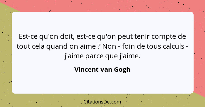 Est-ce qu'on doit, est-ce qu'on peut tenir compte de tout cela quand on aime ? Non - foin de tous calculs - j'aime parce que j... - Vincent van Gogh