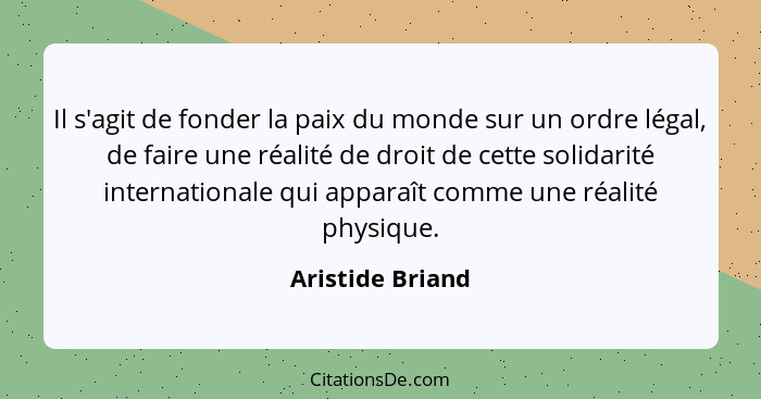 Il s'agit de fonder la paix du monde sur un ordre légal, de faire une réalité de droit de cette solidarité internationale qui appara... - Aristide Briand