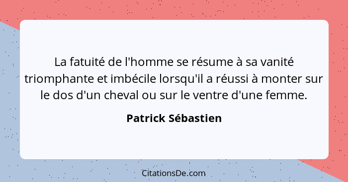 La fatuité de l'homme se résume à sa vanité triomphante et imbécile lorsqu'il a réussi à monter sur le dos d'un cheval ou sur le v... - Patrick Sébastien