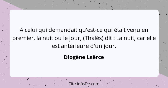 A celui qui demandait qu'est-ce qui était venu en premier, la nuit ou le jour, (Thalès) dit : La nuit, car elle est antérieure d... - Diogène Laërce