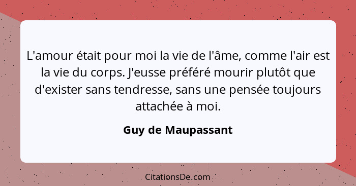 L'amour était pour moi la vie de l'âme, comme l'air est la vie du corps. J'eusse préféré mourir plutôt que d'exister sans tendress... - Guy de Maupassant