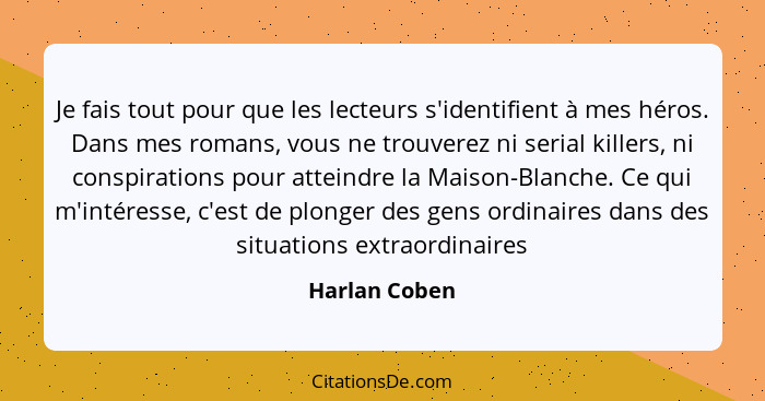 Je fais tout pour que les lecteurs s'identifient à mes héros. Dans mes romans, vous ne trouverez ni serial killers, ni conspirations po... - Harlan Coben