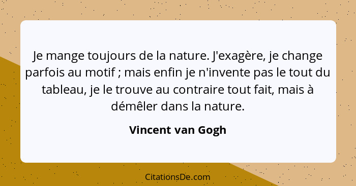 Je mange toujours de la nature. J'exagère, je change parfois au motif ; mais enfin je n'invente pas le tout du tableau, je le... - Vincent van Gogh