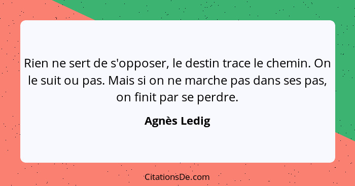 Rien ne sert de s'opposer, le destin trace le chemin. On le suit ou pas. Mais si on ne marche pas dans ses pas, on finit par se perdre.... - Agnès Ledig