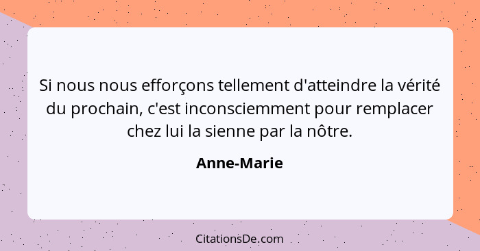 Si nous nous efforçons tellement d'atteindre la vérité du prochain, c'est inconsciemment pour remplacer chez lui la sienne par la nôtre.... - Anne-Marie