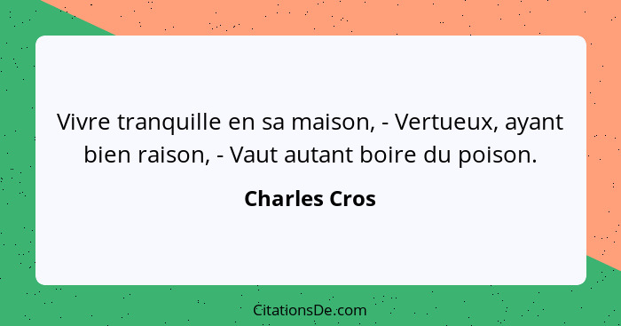 Vivre tranquille en sa maison, - Vertueux, ayant bien raison, - Vaut autant boire du poison.... - Charles Cros