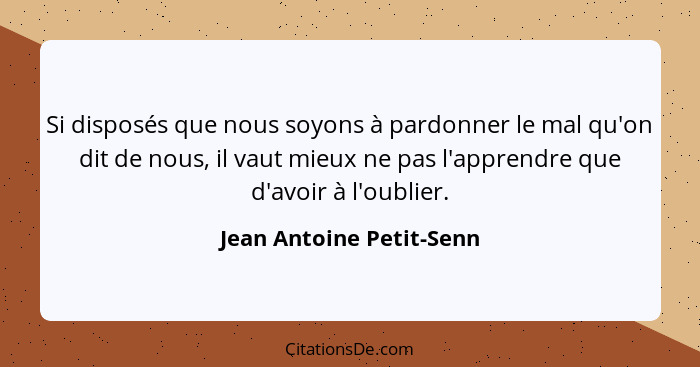 Si disposés que nous soyons à pardonner le mal qu'on dit de nous, il vaut mieux ne pas l'apprendre que d'avoir à l'oublier.... - Jean Antoine Petit-Senn