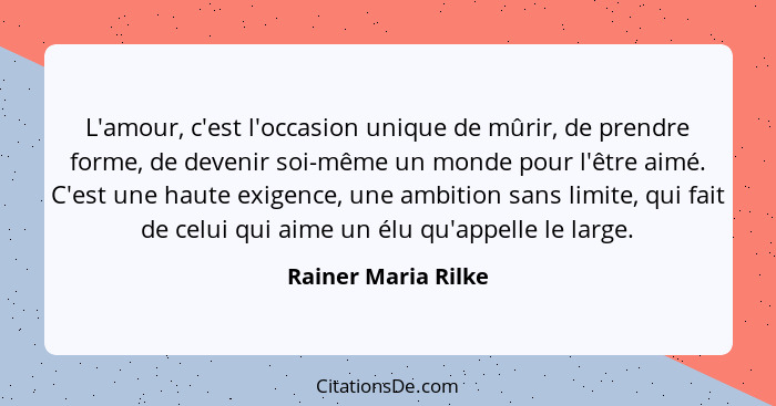 L'amour, c'est l'occasion unique de mûrir, de prendre forme, de devenir soi-même un monde pour l'être aimé. C'est une haute exige... - Rainer Maria Rilke