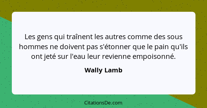 Les gens qui traînent les autres comme des sous hommes ne doivent pas s'étonner que le pain qu'ils ont jeté sur l'eau leur revienne empoi... - Wally Lamb