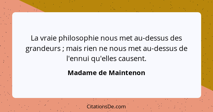 La vraie philosophie nous met au-dessus des grandeurs ; mais rien ne nous met au-dessus de l'ennui qu'elles causent.... - Madame de Maintenon