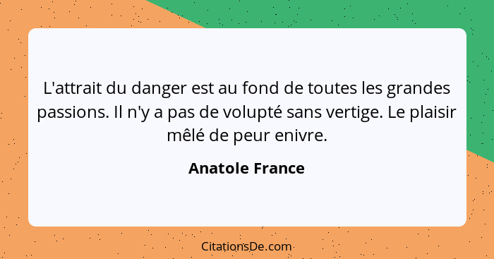 L'attrait du danger est au fond de toutes les grandes passions. Il n'y a pas de volupté sans vertige. Le plaisir mêlé de peur enivre.... - Anatole France