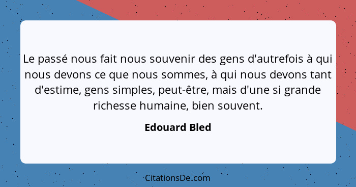 Le passé nous fait nous souvenir des gens d'autrefois à qui nous devons ce que nous sommes, à qui nous devons tant d'estime, gens simpl... - Edouard Bled