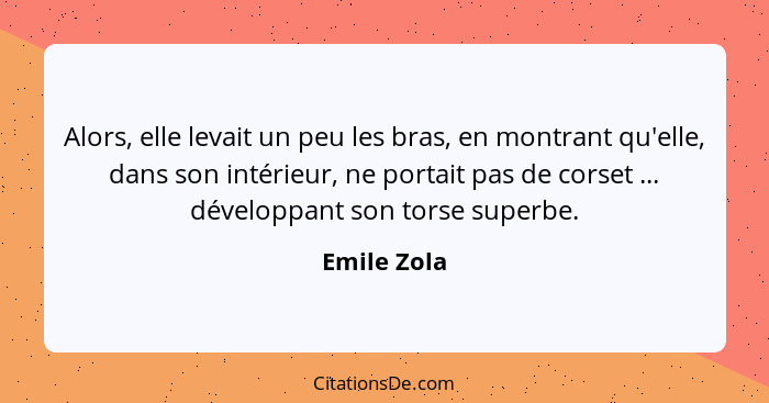 Alors, elle levait un peu les bras, en montrant qu'elle, dans son intérieur, ne portait pas de corset ... développant son torse superbe.... - Emile Zola