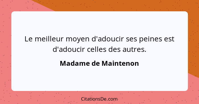 Le meilleur moyen d'adoucir ses peines est d'adoucir celles des autres.... - Madame de Maintenon